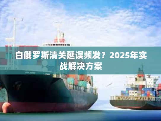白俄罗斯清关延误频发?2025年实战解决方案 白俄罗斯清关延误频发?2025年实战解决方案
