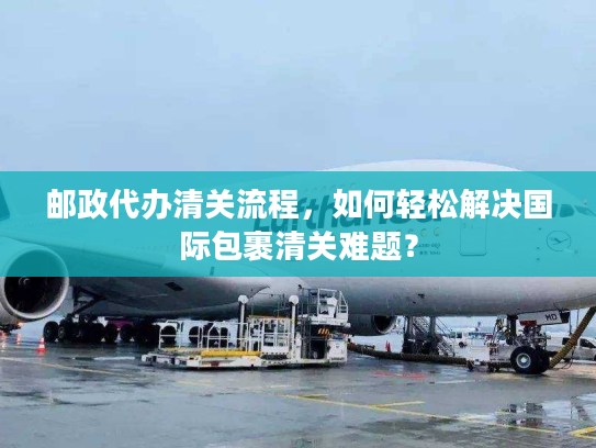 邮政代办清关流程，如何轻松解决国际包裹清关难题？