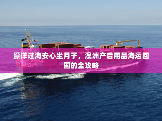 漂洋过海安心坐月子,澳洲产后用品海运回国的全攻略 漂洋过海安心坐月子,澳洲产后用品海运回国的全攻略