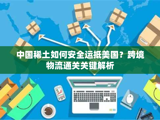 中国稀土如何安全运抵美国？跨境物流通关关键解析
