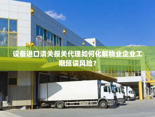 设备进口清关报关代理如何化解物业企业工期延误风险？