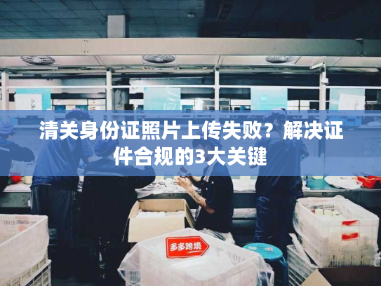清关身份证照片上传失败?解决证件合规的3大关键 清关身份证照片上传失败?解决证件合规的3大关键