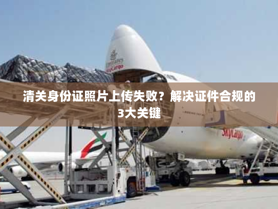 清关身份证照片上传失败?解决证件合规的3大关键 清关身份证照片上传失败?解决证件合规的3大关键