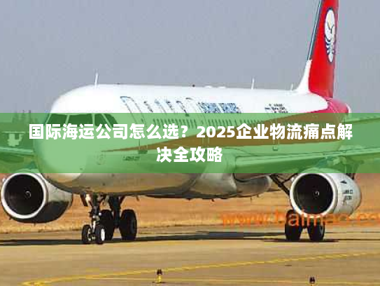 国际海运公司怎么选?2025企业物流痛点解决全攻略 国际海运公司怎么选?2025企业物流痛点解决全攻略