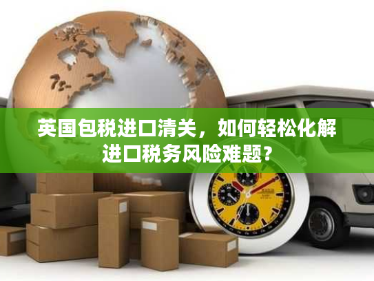 英国包税进口清关，如何轻松化解进口税务风险难题？