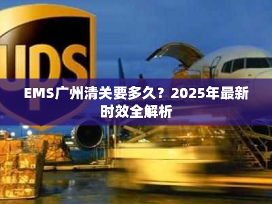 EMS广州清关要多久?2025年最新时效全解析 EMS广州清关要多久?2025年最新时效全解析