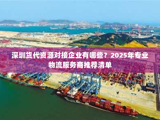 深圳货代资源对接企业有哪些？2025年专业物流服务商推荐清单