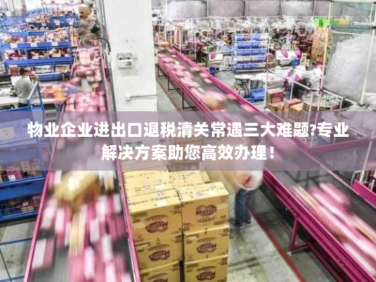 物业企业进出口退税清关常遇三大难题?专业解决方案助您高效办理！