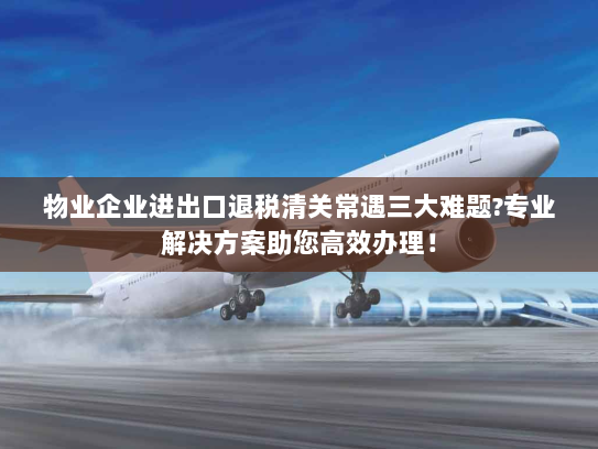 物业企业进出口退税清关常遇三大难题?专业解决方案助您高效办理！