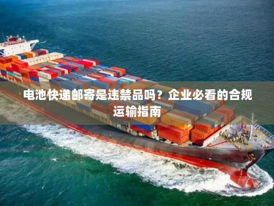 电池快递邮寄是违禁品吗？企业必看的合规运输指南