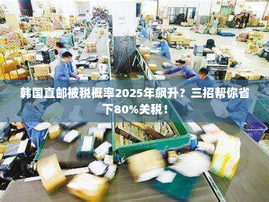 韩国直邮被税概率2025年飙升？三招帮你省下80%关税！