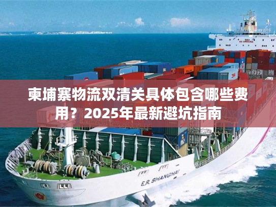 柬埔寨物流双清关具体包含哪些费用？2025年最新避坑指南
