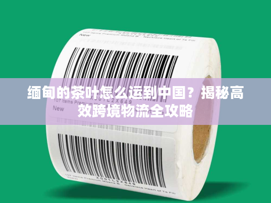 缅甸的茶叶怎么运到中国？揭秘高效跨境物流全攻略