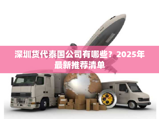 深圳货代泰国公司有哪些?2025年最新推荐清单 深圳货代泰国公司有哪些?2025年最新推荐清单