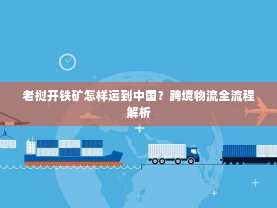 老挝开铁矿怎样运到中国?跨境物流全流程解析 老挝开铁矿怎样运到中国?跨境物流全流程解析