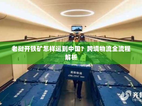 老挝开铁矿怎样运到中国?跨境物流全流程解析 老挝开铁矿怎样运到中国?跨境物流全流程解析