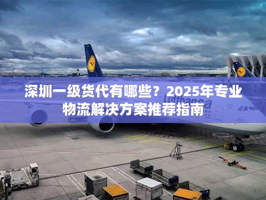 深圳一级货代有哪些？2025年专业物流解决方案推荐指南