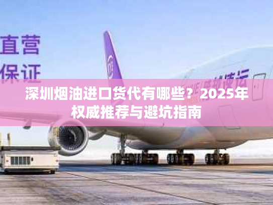 深圳烟油进口货代有哪些？2025年权威推荐与避坑指南