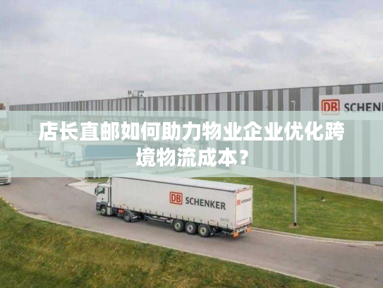 店长直邮如何助力物业企业优化跨境物流成本？