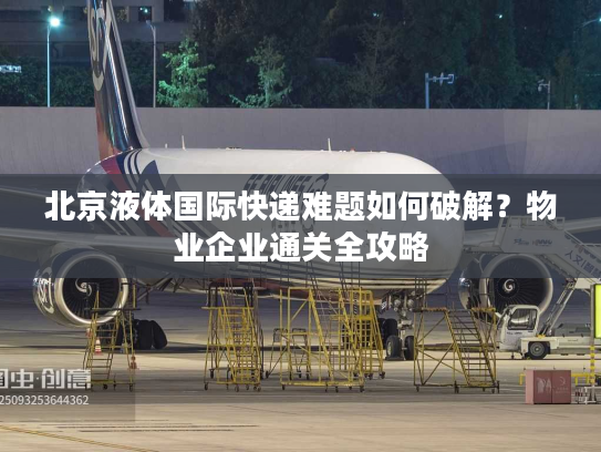 北京液体国际快递难题如何破解?物业企业通关全攻略 北京液体国际快递难题如何破解?物业企业通关全攻略