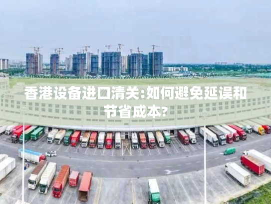 香港设备进口清关:如何避免延误和节省成本?