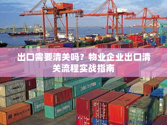 出口需要清关吗？物业企业出口清关流程实战指南