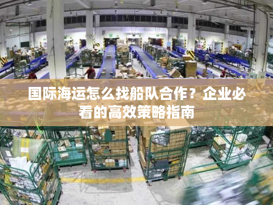 国际海运怎么找船队合作？企业必看的高效策略指南