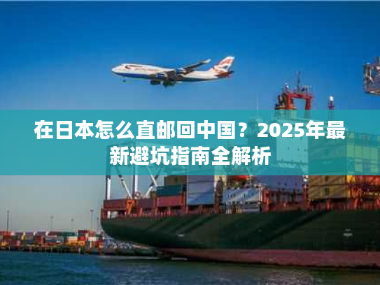 在日本怎么直邮回中国？2025年最新避坑指南全解析