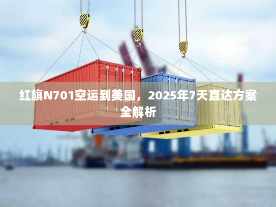红旗N701空运到美国,2025年7天直达方案全解析 红旗N701空运到美国,2025年7天直达方案全解析