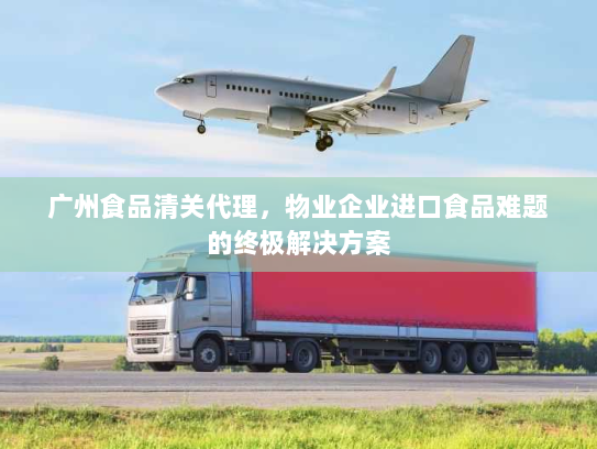 广州食品清关代理,物业企业进口食品难题的终极解决方案 广州食品清关代理,物业企业进口食品难题的终极解决方案