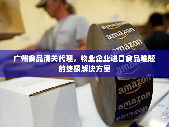 广州食品清关代理,物业企业进口食品难题的终极解决方案 广州食品清关代理,物业企业进口食品难题的终极解决方案