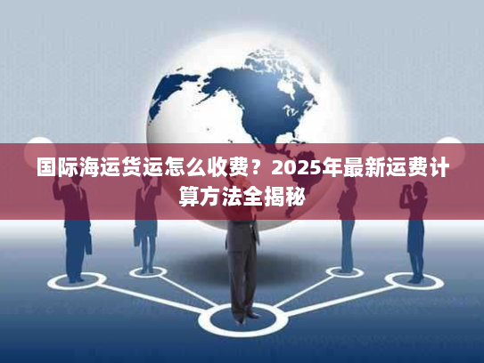 国际海运货运怎么收费?2025年最新运费计算方法全揭秘 国际海运货运怎么收费?2025年最新运费计算方法全揭秘