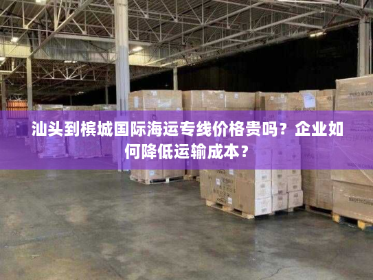 汕头到槟城国际海运专线价格贵吗?企业如何降低运输成本? 汕头到槟城国际海运专线价格贵吗?企业如何降低运输成本?