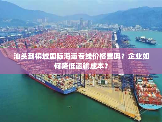 汕头到槟城国际海运专线价格贵吗?企业如何降低运输成本? 汕头到槟城国际海运专线价格贵吗?企业如何降低运输成本?