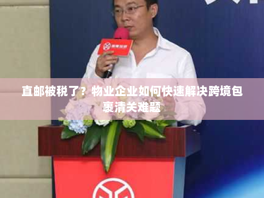 直邮被税了?物业企业如何快速解决跨境包裹清关难题 直邮被税了?物业企业如何快速解决跨境包裹清关难题