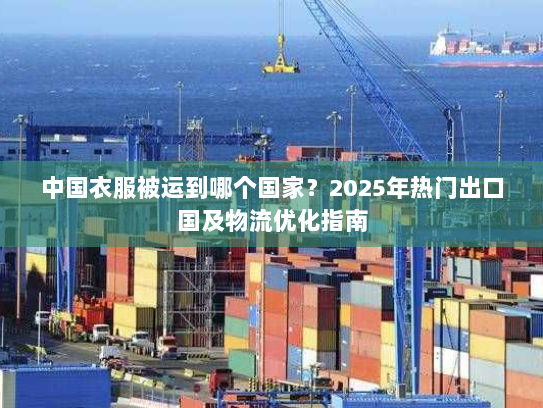 中国衣服被运到哪个国家?2025年热门出口国及物流优化指南 中国衣服被运到哪个国家?2025年热门出口国及物流优化指南