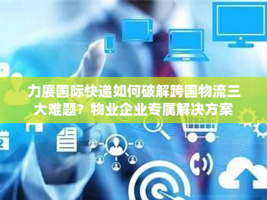 力展国际快递如何破解跨国物流三大难题？物业企业专属解决方案