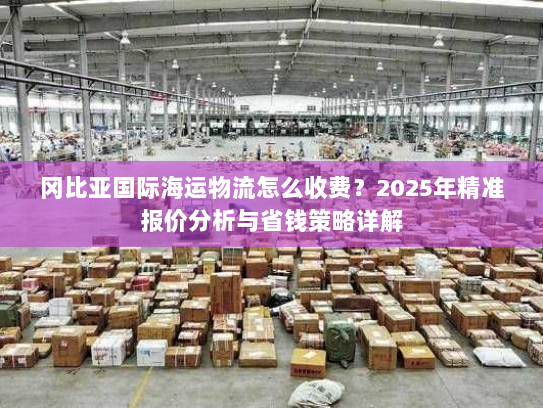 冈比亚国际海运物流怎么收费?2025年精准报价分析与省钱策略详解 冈比亚国际海运物流怎么收费?2025年精准报价分析与省钱策略详解