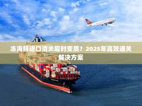 冻海鲜进口清关超时变质?2025年高效通关解决方案 冻海鲜进口清关超时变质?2025年高效通关解决方案
