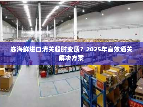 冻海鲜进口清关超时变质?2025年高效通关解决方案 冻海鲜进口清关超时变质?2025年高效通关解决方案
