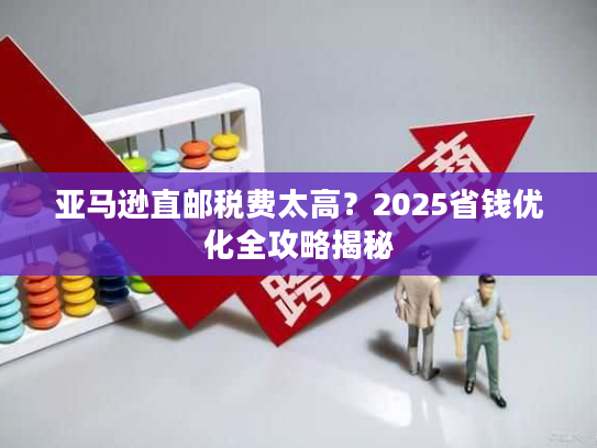 亚马逊直邮税费太高？2025省钱优化全攻略揭秘