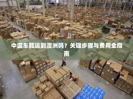 中国车能运到澳洲吗?关键步骤与费用全指南 中国车能运到澳洲吗?关键步骤与费用全指南