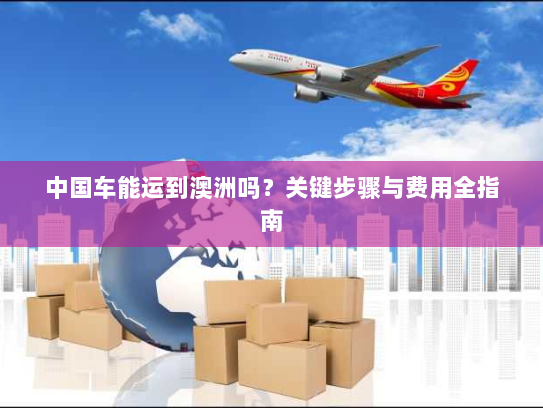 中国车能运到澳洲吗?关键步骤与费用全指南 中国车能运到澳洲吗?关键步骤与费用全指南