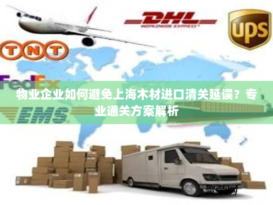 物业企业如何避免上海木材进口清关延误?专业通关方案解析 物业企业如何避免上海木材进口清关延误?专业通关方案解析