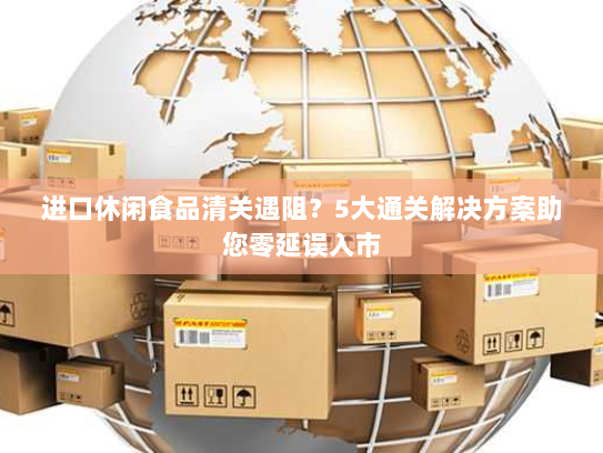 进口休闲食品清关遇阻？5大通关解决方案助您零延误入市
