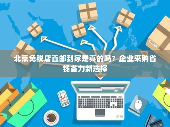北京免税店直邮到家是真的吗?企业采购省钱省力新选择 北京免税店直邮到家是真的吗?企业采购省钱省力新选择