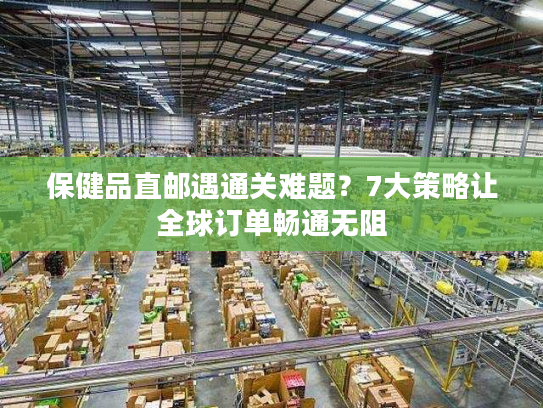 保健品直邮遇通关难题？7大策略让全球订单畅通无阻