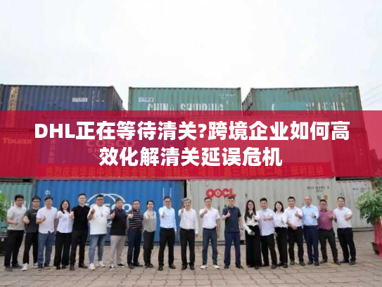 DHL正在等待清关?跨境企业如何高效化解清关延误危机