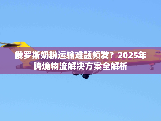 俄罗斯奶粉运输难题频发?2025年跨境物流解决方案全解析 俄罗斯奶粉运输难题频发?2025年跨境物流解决方案全解析