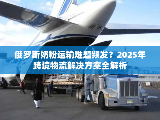 俄罗斯奶粉运输难题频发?2025年跨境物流解决方案全解析 俄罗斯奶粉运输难题频发?2025年跨境物流解决方案全解析